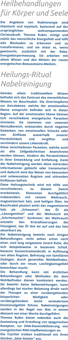 Heilbehandlungen für Körper und Seele Die Angebote von Rubinenergie sind theistisch und mystisch, basierend auf der ursprünglichen weltumspannenden Christuskraft. Therese Rubin, reinigt und stärkt das menschliche Energiefeld und hilft alte Blockaden zu erkennen und zu transformieren, und sie misst es, wenn gewünscht, zusätzlich mit der Reba- Energiekörpermessung. Sie arbeiten mit altem Wissen und den Mitteln der neuen energetischen Bewusstseins-Medizin.  Heilungs-Ritual Nabelreinigung  Gemäss altem traditionellem Wissen befindet sich das Zentrum des menschlichen Wesens im Bauchnabel. Die Eintrittspforte zur Astralebene, welche der emotionellen Ebene entspricht befindet sich in dieser Region. Auf der emotionalen Ebene können sich verschiedene energetische Parasiten einnisten. Sie stammen von unserem Mentalbereich, entstanden durch negative Gedanken, von emotionellen Schocks oder von Einflüsse ausserhalb unserer Persönlichkeit und vergiften und vermindern unsere Lebenskraft.  Diese verschiedenen Parasiten, welche auch als alte Zellgedächtnisse bezeichnete werden können, hindern die Persönlichkeit in ihrer Entwicklung und Entfaltung. Dank der Nabelreinigung werden diese störenden Informationen gelöscht oder transmutiert und dadurch wird das Wesen von bewussten und unbewussten Ängsten und störenden Einflüssen befreit. Diese Heilungstechnik wird mit Hilfe von verschiedenen, zu diesem Zweck erarbeiteten, Elementen durchgeführt insbesonders mit reinem Weihrauch, magnetisiertem Salz, und heiligen Ölen. Im Bauchnabel plaziert wirkt das magnetisierte Salz als „Schwamm“, das Öl als „Lösungsmittel“ und der Weihrauch als „Schrittmacher“, konkreter; der Weihrauch entzieht den Kristallisierungen die Flüssigkeit, das Öl löst sie auf und das Salz absorbiert sie.  Die Nabelreinigung bewirkt nach einigen Behandlungen, nicht selten schon nach einer, eine lang vergessene innere Ruhe, die sich beispielsweise in besserem Schlaf, besserer Konzentrationskraft, in Auflösung von alten Ängsten, Befreiung von familiären Zwängen, durch generelles Wohlbefinden, oder durch ein neues Leichtigkeitsgefühl bemerkbar macht. Die Behandlung kann mit ärztlichen Behandlungen oder Methoden die dem Wohlbefinden dienen kombiniert werden. Sie bewirkt keine Nebenwirkungen, kann allerdings bei starker Belastung direkt nach der Therapie zu einer vorübergehenden körperlichen Müdigkeit oder vorübergehendem leicht verändertem Emotionalgefühl führen. Nabelreinigungen werden in der Regel vier Mal, in einem Abstand von einer Woche durchgeführt.  Therese Rubin bietet nebenbei auch die Austestung und Erstellung von spagyrischen Rezepten, zur DNA-Desensibilisierung, von energetischen RNA-Impfbelastungen an.   Die Trychler treiben traditionell mit ihren Glocken „böse Geister“ aus.
